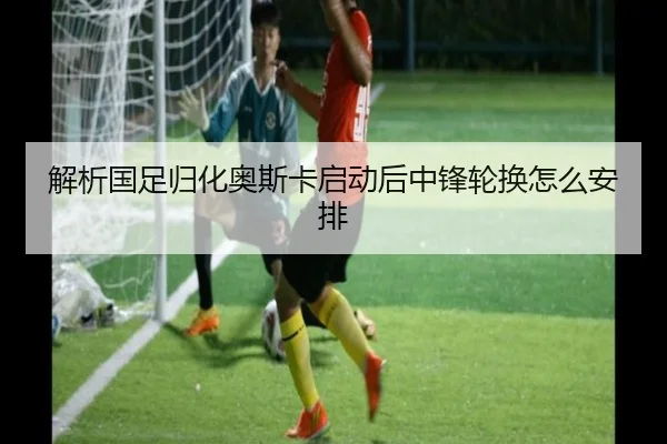 解析国足归化奥斯卡启动后中锋轮换怎么安排